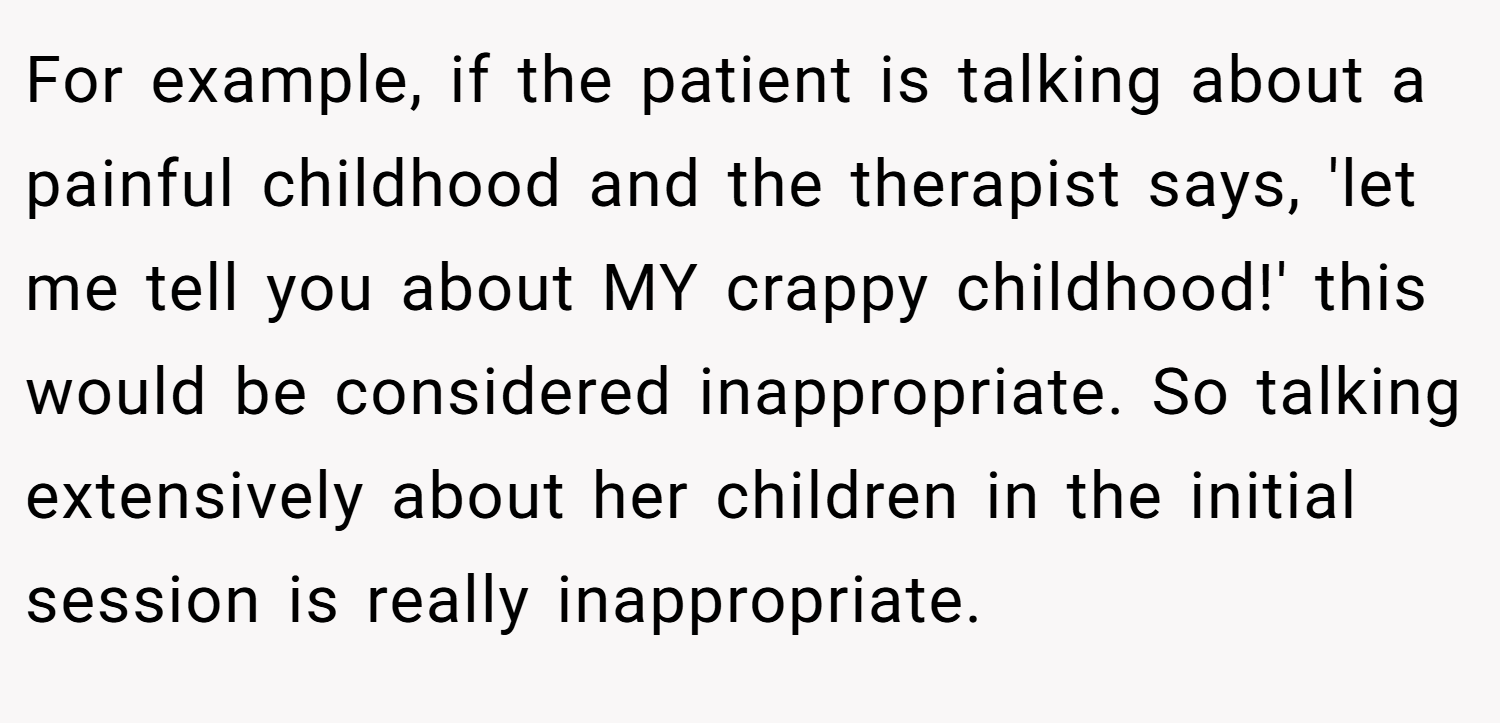 For example, if the patient is talking about a painful childhood and the therapist says, 'let me tell you about MY crappy childhood!' this would be considered inappropriate. So talking extensively about her children in the initial session is really inappropriate.