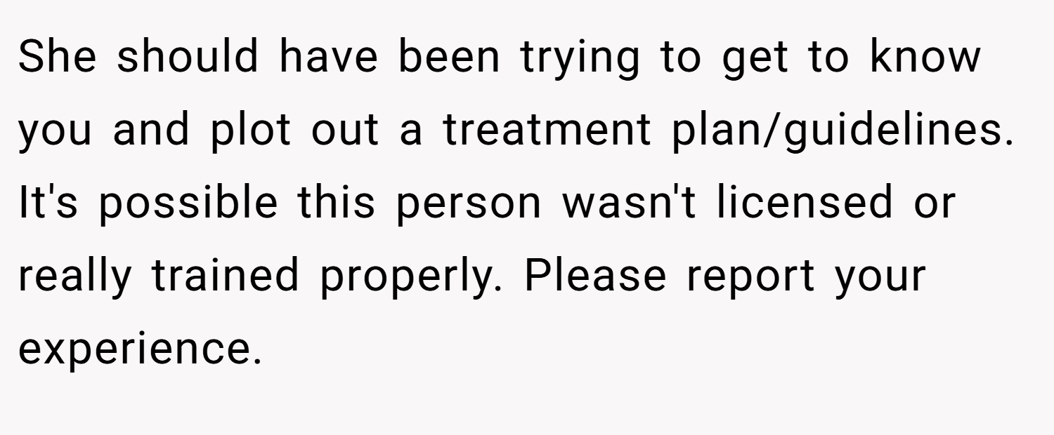 She should have been trying to get to know you and plot out a treatment plan/guidelines. It's possible this person wasn't licensed or really trained properly. Please report your experience.
