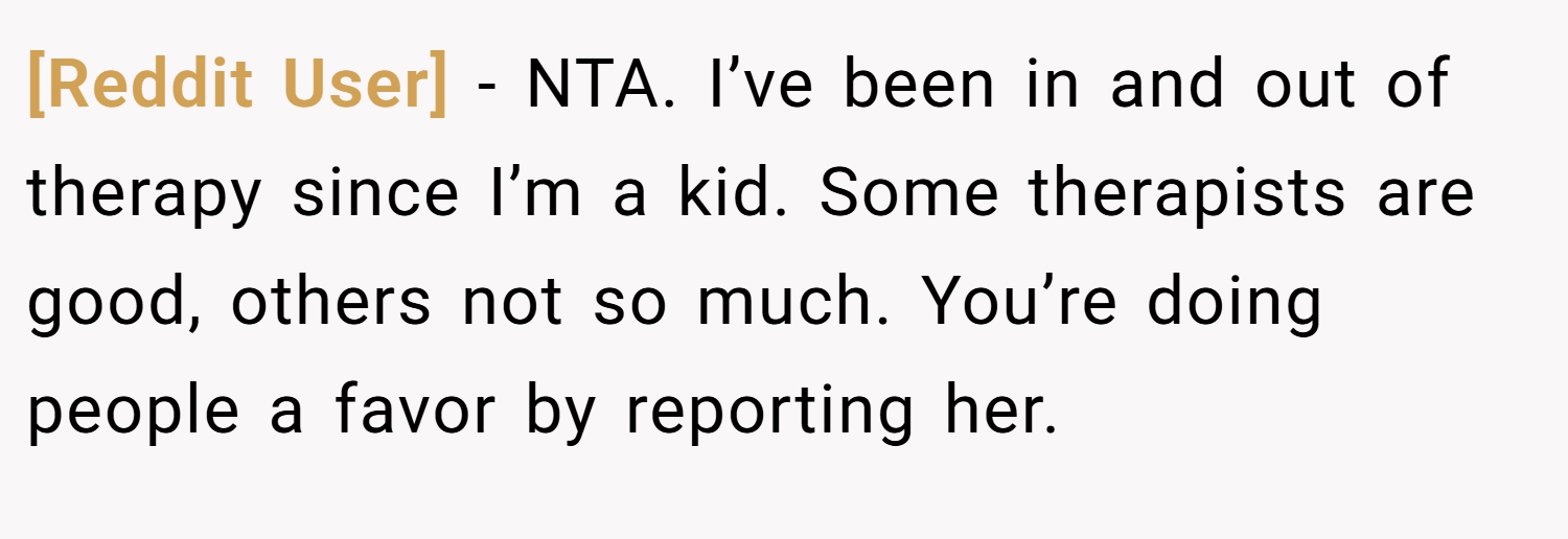 [Reddit User] − NTA. I’ve been in and out of therapy since I’m a kid. Some therapists are good, others not so much. You’re doing people a favor by reporting her.