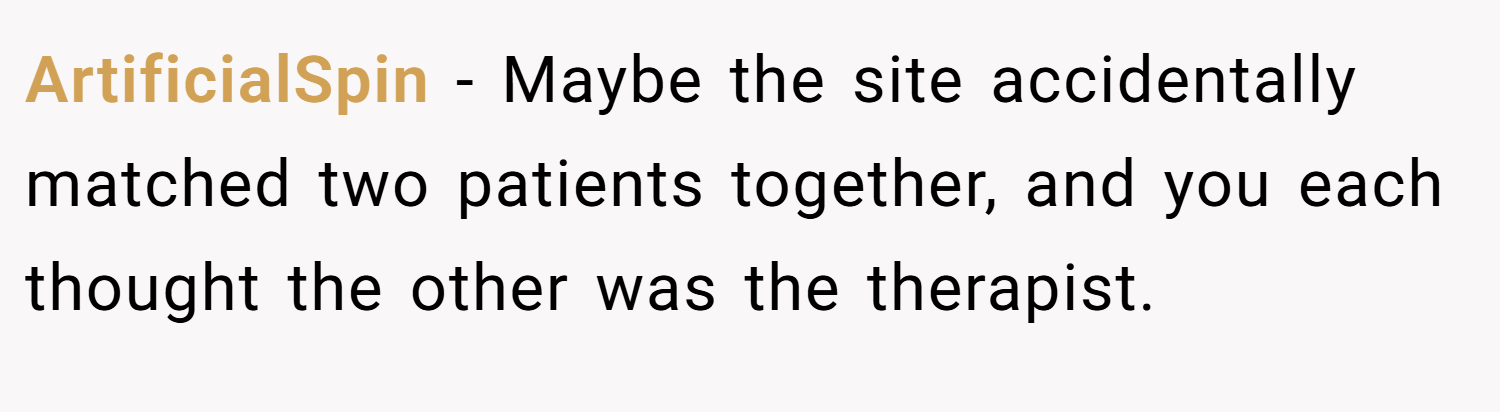 ArtificialSpin − Maybe the site accidentally matched two patients together, and you each thought the other was the therapist.