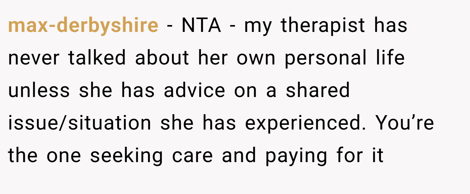 max-derbyshire − NTA - my therapist has never talked about her own personal life unless she has advice on a shared issue/situation she has experienced. You’re the one seeking care and paying for it