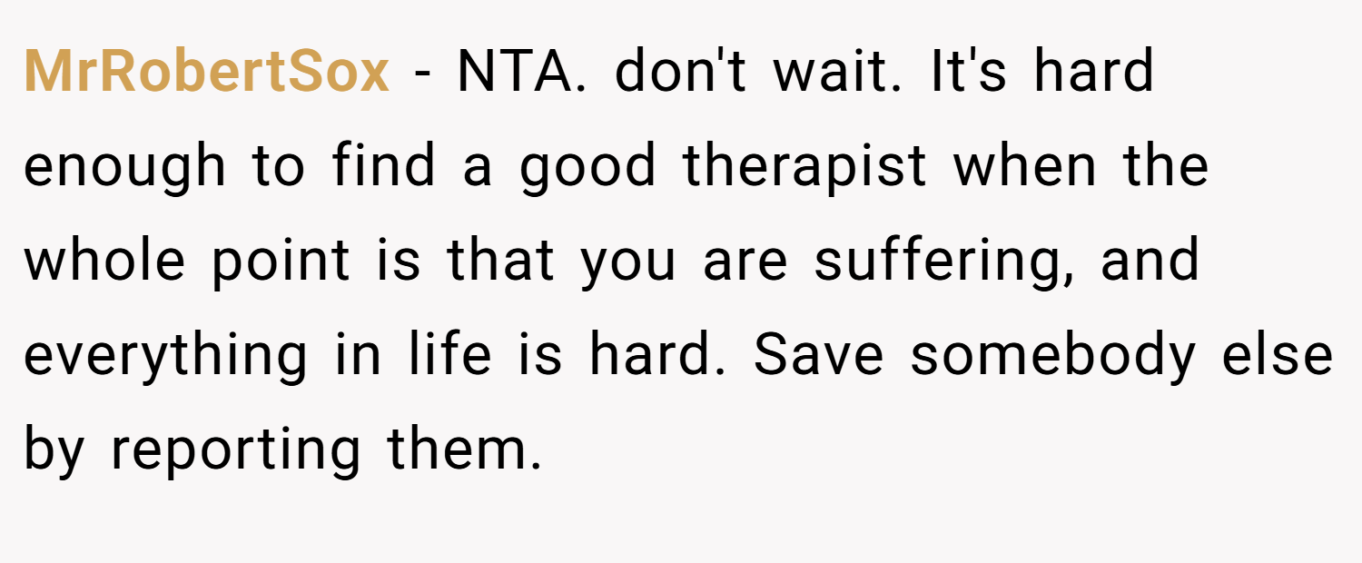 MrRobertSox − NTA. don't wait. It's hard enough to find a good therapist when the whole point is that you are suffering, and everything in life is hard. Save somebody else by reporting them.