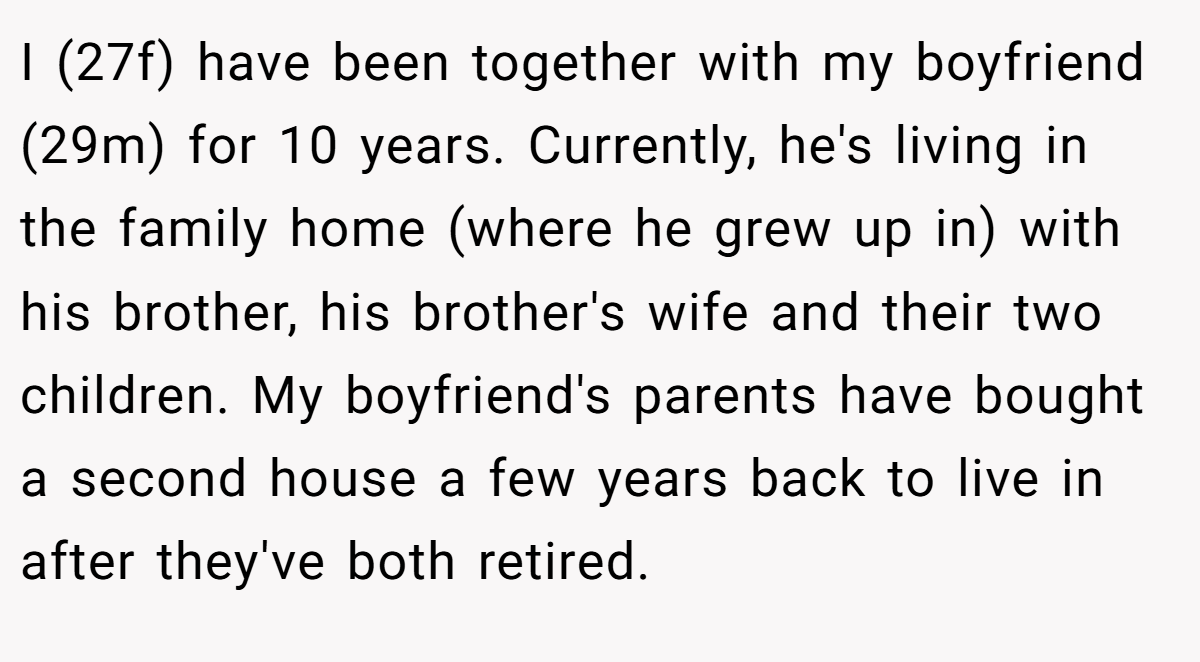 I (27f) have been together with my boyfriend (29m) for 10 years. Currently, he's living in the family home (where he grew up in) with his brother, his brother's wife and their two children. My boyfriend's parents have bought a second house a few years back to live in after they've both retired.