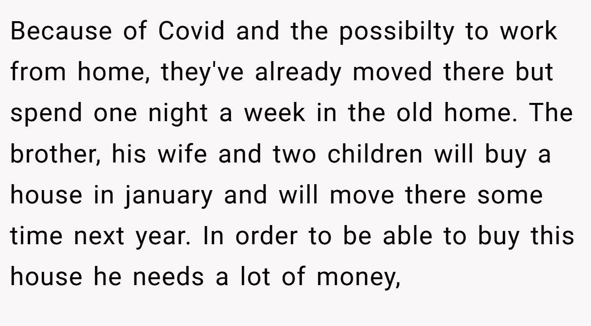 Because of Covid and the possibilty to work from home, they've already moved there but spend one night a week in the old home. The brother, his wife and two children will buy a house in january and will move there some time next year. In order to be able to buy this house he needs a lot of money,