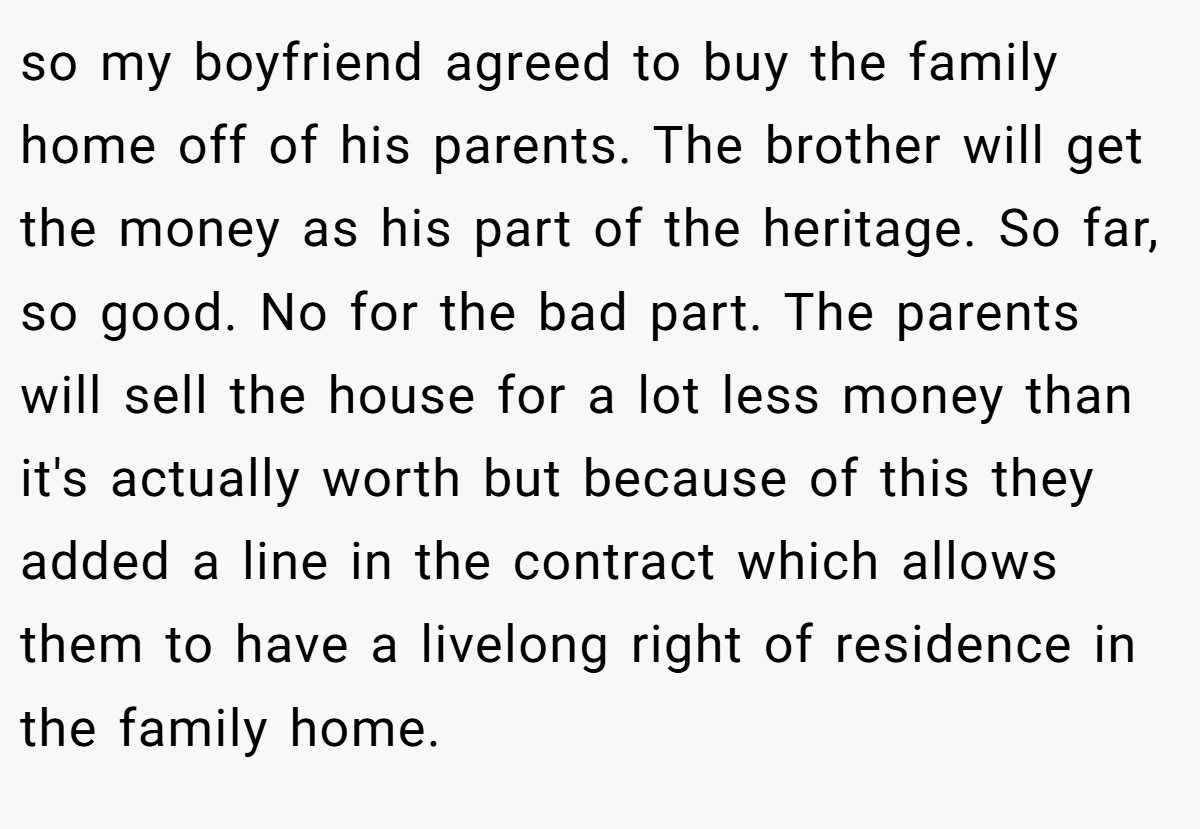 so my boyfriend agreed to buy the family home off of his parents. The brother will get the money as his part of the heritage. So far, so good. No for the bad part. The parents will sell the house for a lot less money than it's actually worth but because of this they added a line in the contract which allows them to have a livelong right of residence in the family home.