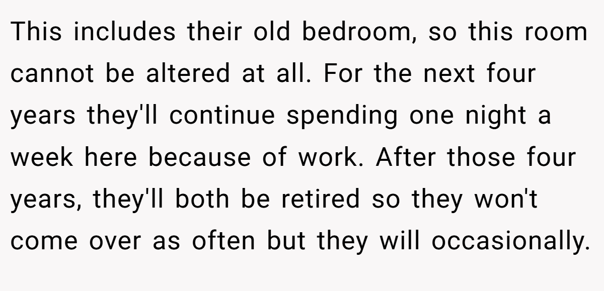 This includes their old bedroom, so this room cannot be altered at all. For the next four years they'll continue spending one night a week here because of work. After those four years, they'll both be retired so they won't come over as often but they will occasionally.