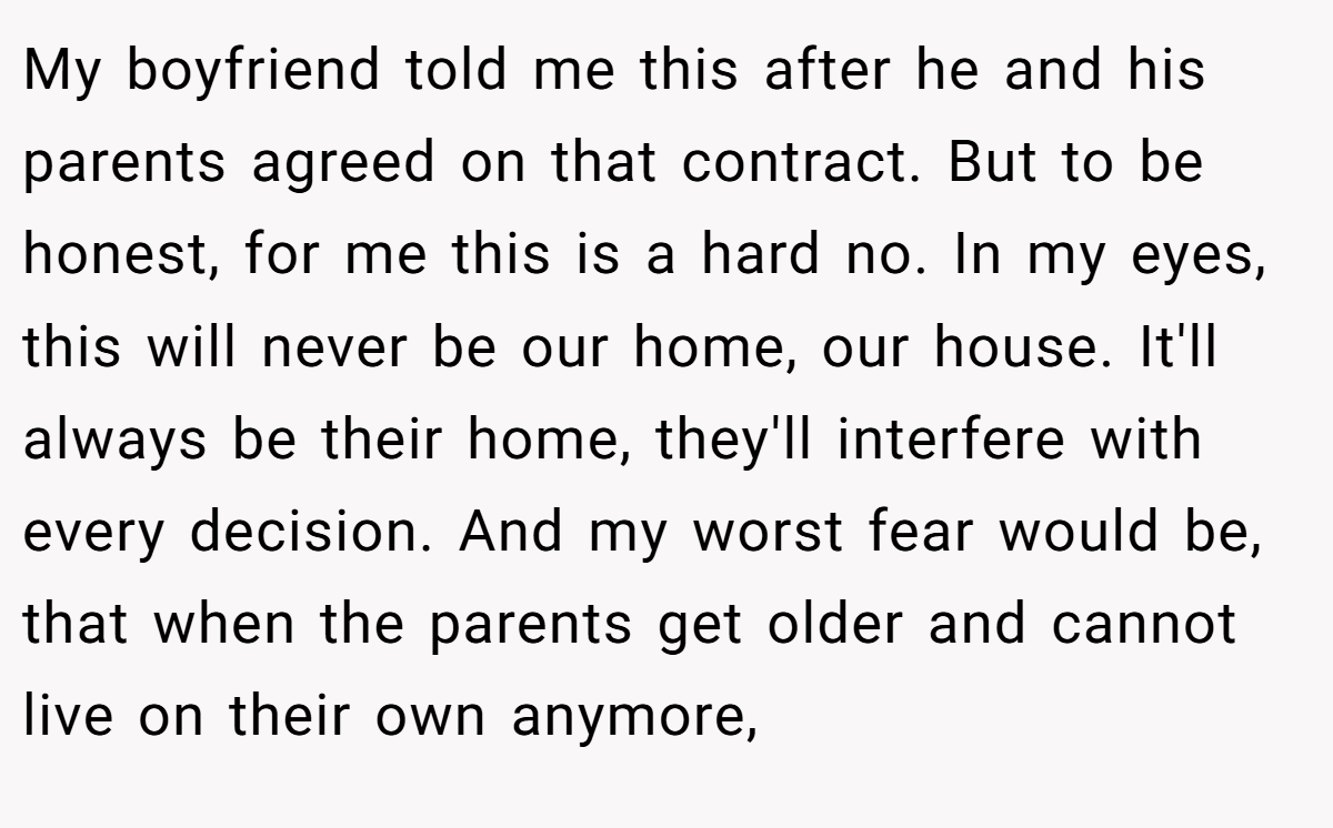 My boyfriend told me this after he and his parents agreed on that contract. But to be honest, for me this is a hard no. In my eyes, this will never be our home, our house. It'll always be their home, they'll interfere with every decision. And my worst fear would be, that when the parents get older and cannot live on their own anymore,