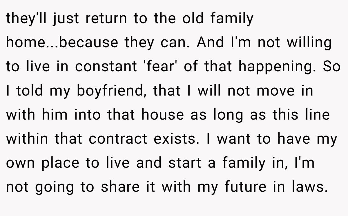 they'll just return to the old family home...because they can. And I'm not willing to live in constant 'fear' of that happening. So I told my boyfriend, that I will not move in with him into that house as long as this line within that contract exists. I want to have my own place to live and start a family in, I'm not going to share it with my future in laws.