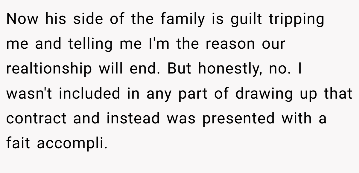 Now his side of the family is guilt tripping me and telling me I'm the reason our realtionship will end. But honestly, no. I wasn't included in any part of drawing up that contract and instead was presented with a fait accompli.