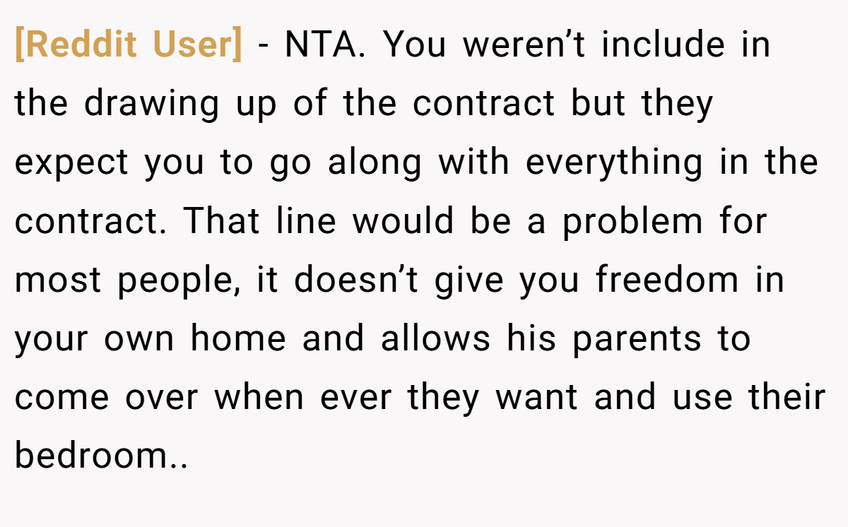 [Reddit User] − NTA. You weren’t include in the drawing up of the contract but they expect you to go along with everything in the contract. That line would be a problem for most people, it doesn’t give you freedom in your own home and allows his parents to come over when ever they want and use their bedroom..