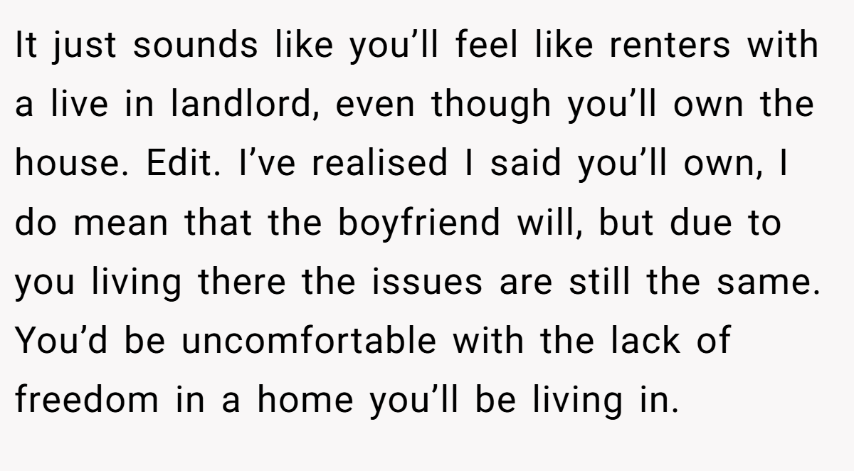 It just sounds like you’ll feel like renters with a live in landlord, even though you’ll own the house. Edit. I’ve realised I said you’ll own, I do mean that the boyfriend will, but due to you living there the issues are still the same. You’d be uncomfortable with the lack of freedom in a home you’ll be living in.