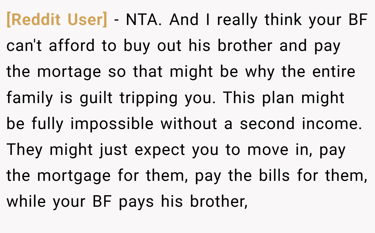 [Reddit User] − NTA. And I really think your BF can't afford to buy out his brother and pay the mortage so that might be why the entire family is guilt tripping you. This plan might be fully impossible without a second income. They might just expect you to move in, pay the mortgage for them, pay the bills for them, while your BF pays his brother,