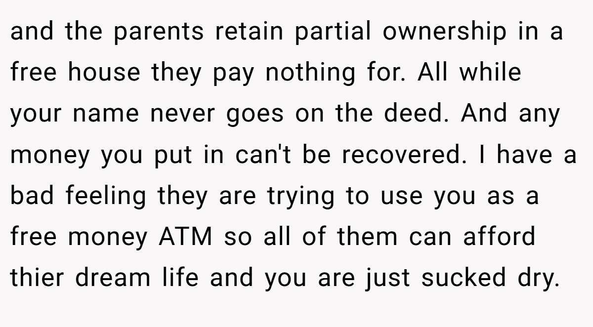 and the parents retain partial ownership in a free house they pay nothing for. All while your name never goes on the deed. And any money you put in can't be recovered. I have a bad feeling they are trying to use you as a free money ATM so all of them can afford thier dream life and you are just sucked dry.