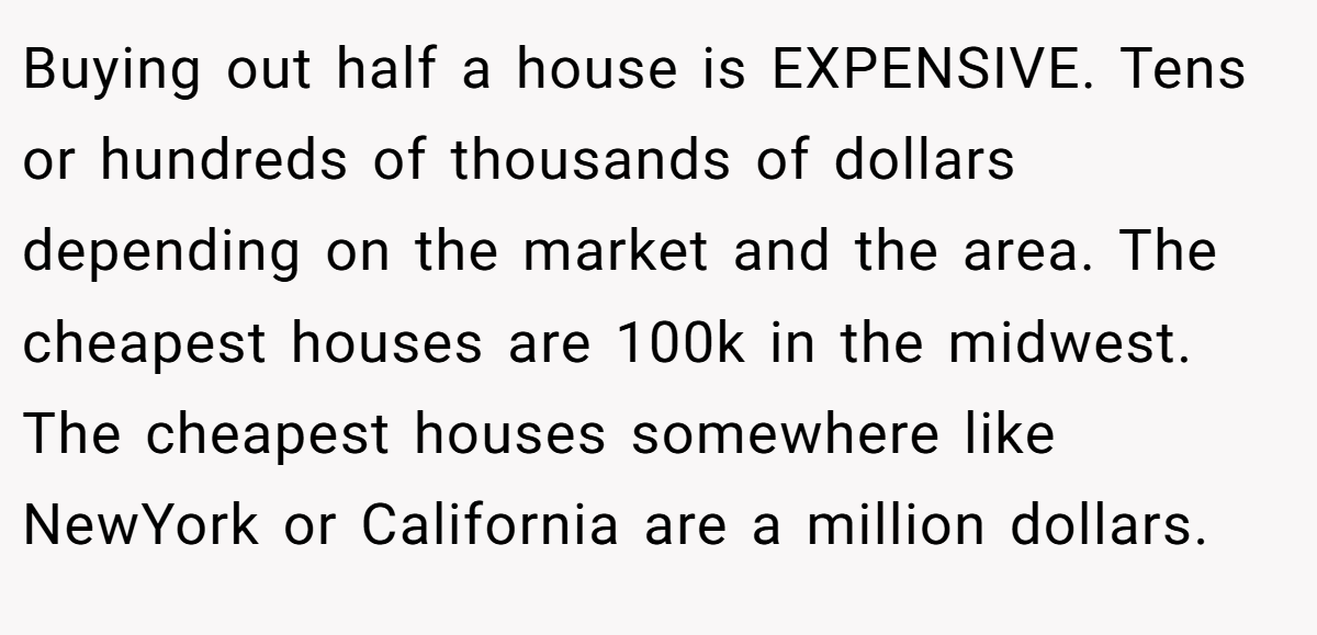 Buying out half a house is EXPENSIVE. Tens or hundreds of thousands of dollars depending on the market and the area. The cheapest houses are 100k in the midwest. The cheapest houses somewhere like NewYork or California are a million dollars.