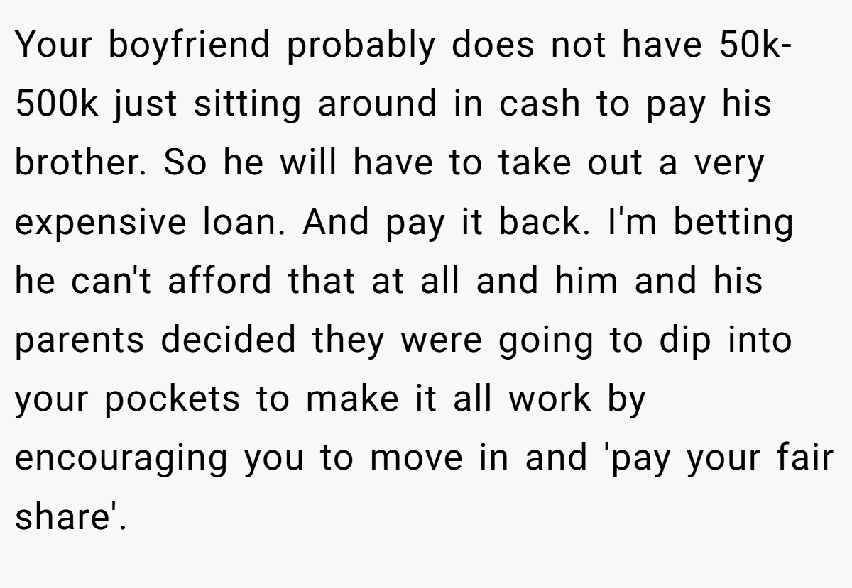 Your boyfriend probably does not have 50k-500k just sitting around in cash to pay his brother. So he will have to take out a very expensive loan. And pay it back. I'm betting he can't afford that at all and him and his parents decided they were going to dip into your pockets to make it all work by encouraging you to move in and 'pay your fair share'.