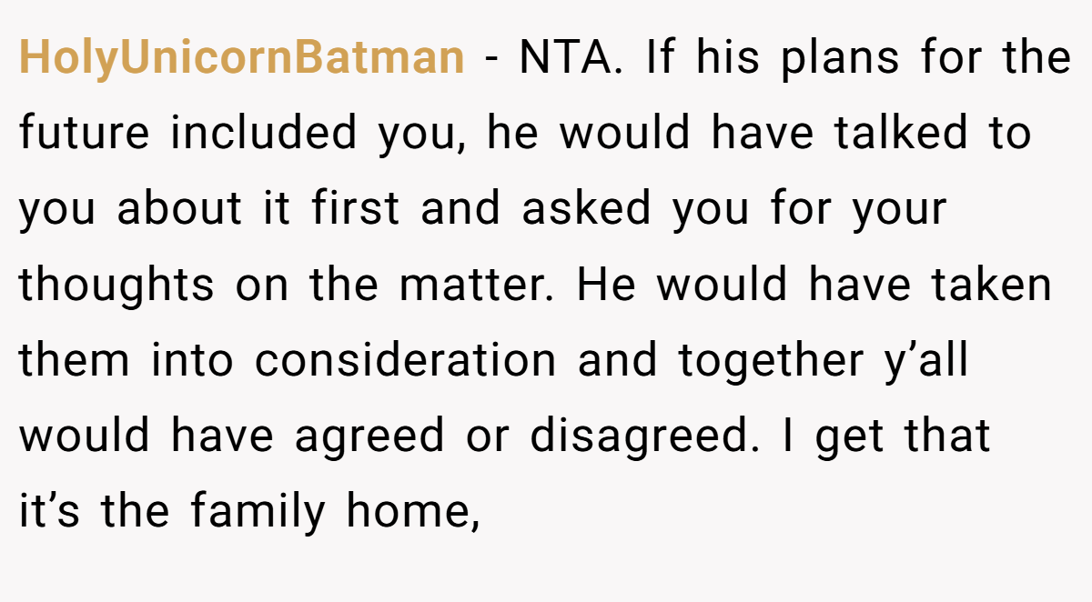 HolyUnicornBatman − NTA. If his plans for the future included you, he would have talked to you about it first and asked you for your thoughts on the matter. He would have taken them into consideration and together y’all would have agreed or disagreed. I get that it’s the family home,