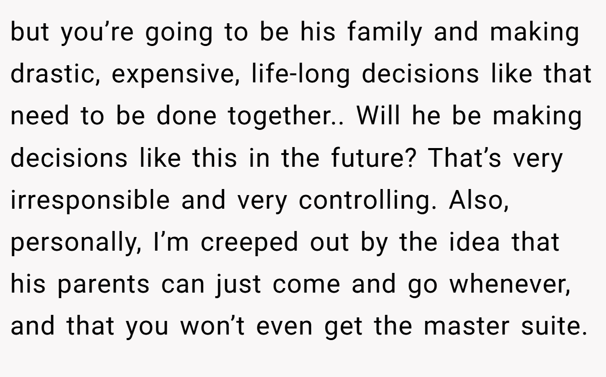 but you’re going to be his family and making drastic, expensive, life-long decisions like that need to be done together.. Will he be making decisions like this in the future? That’s very irresponsible and very controlling. Also, personally, I’m creeped out by the idea that his parents can just come and go whenever, and that you won’t even get the master suite.