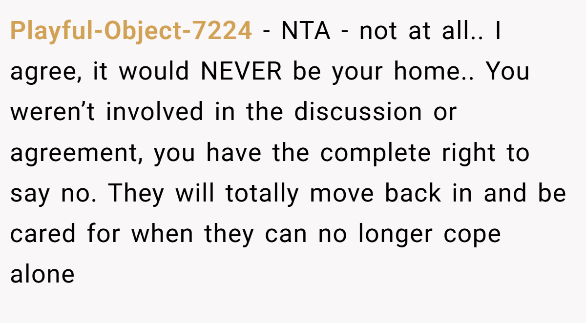Playful-Object-7224 − NTA - not at all.. I agree, it would NEVER be your home.. You weren’t involved in the discussion or agreement, you have the complete right to say no. They will totally move back in and be cared for when they can no longer cope alone