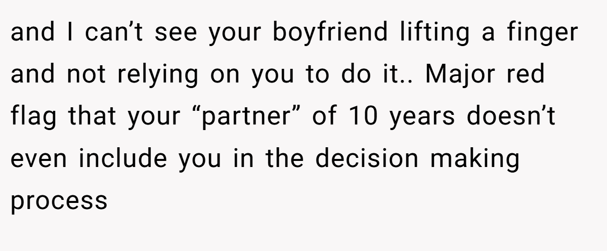 and I can’t see your boyfriend lifting a finger and not relying on you to do it.. Major red flag that your “partner” of 10 years doesn’t even include you in the decision making process