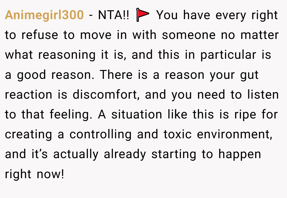 Animegirl300 − NTA!! 🚩 You have every right to refuse to move in with someone no matter what reasoning it is, and this in particular is a good reason. There is a reason your gut reaction is discomfort, and you need to listen to that feeling. A situation like this is ripe for creating a controlling and toxic environment, and it’s actually already starting to happen right now!