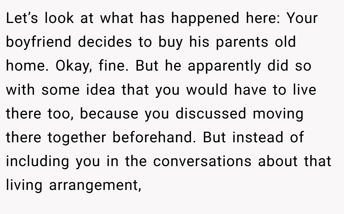 Let’s look at what has happened here: Your boyfriend decides to buy his parents old home. Okay, fine. But he apparently did so with some idea that you would have to live there too, because you discussed moving there together beforehand. But instead of including you in the conversations about that living arrangement,