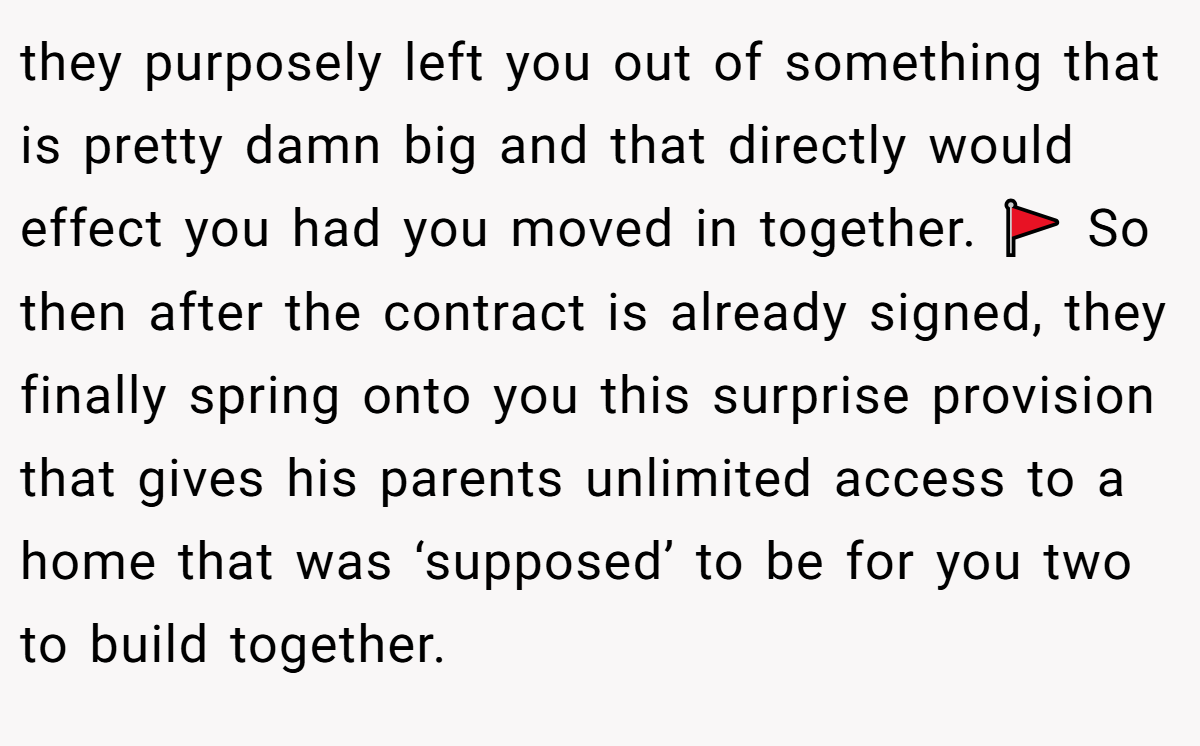 they purposely left you out of something that is pretty damn big and that directly would effect you had you moved in together. 🚩 So then after the contract is already signed, they finally spring onto you this surprise provision that gives his parents unlimited access to a home that was ‘supposed’ to be for you two to build together.