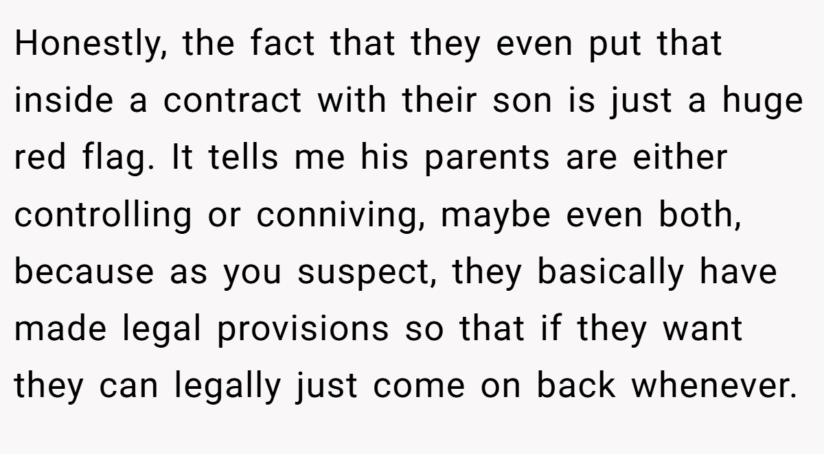 Honestly, the fact that they even put that inside a contract with their son is just a huge red flag. It tells me his parents are either controlling or conniving, maybe even both, because as you suspect, they basically have made legal provisions so that if they want they can legally just come on back whenever.
