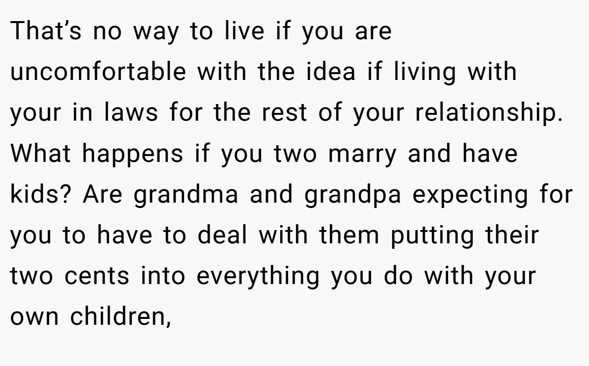 That’s no way to live if you are uncomfortable with the idea if living with your in laws for the rest of your relationship. What happens if you two marry and have kids? Are grandma and grandpa expecting for you to have to deal with them putting their two cents into everything you do with your own children,