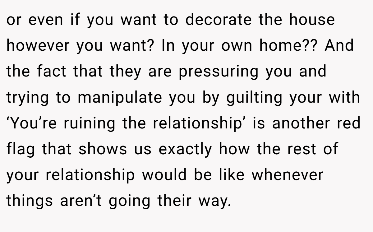 or even if you want to decorate the house however you want? In your own home?? And the fact that they are pressuring you and trying to manipulate you by guilting your with ‘You’re ruining the relationship’ is another red flag that shows us exactly how the rest of your relationship would be like whenever things aren’t going their way.