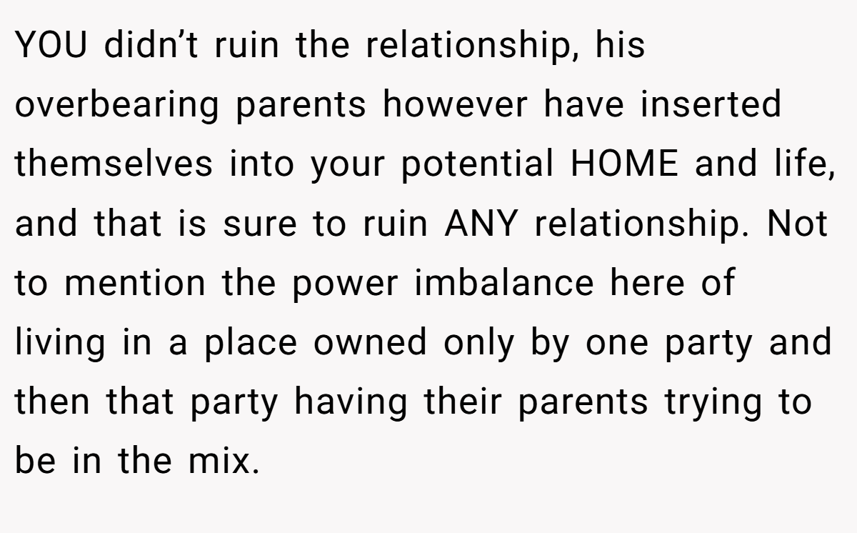 YOU didn’t ruin the relationship, his overbearing parents however have inserted themselves into your potential HOME and life, and that is sure to ruin ANY relationship. Not to mention the power imbalance here of living in a place owned only by one party and then that party having their parents trying to be in the mix.