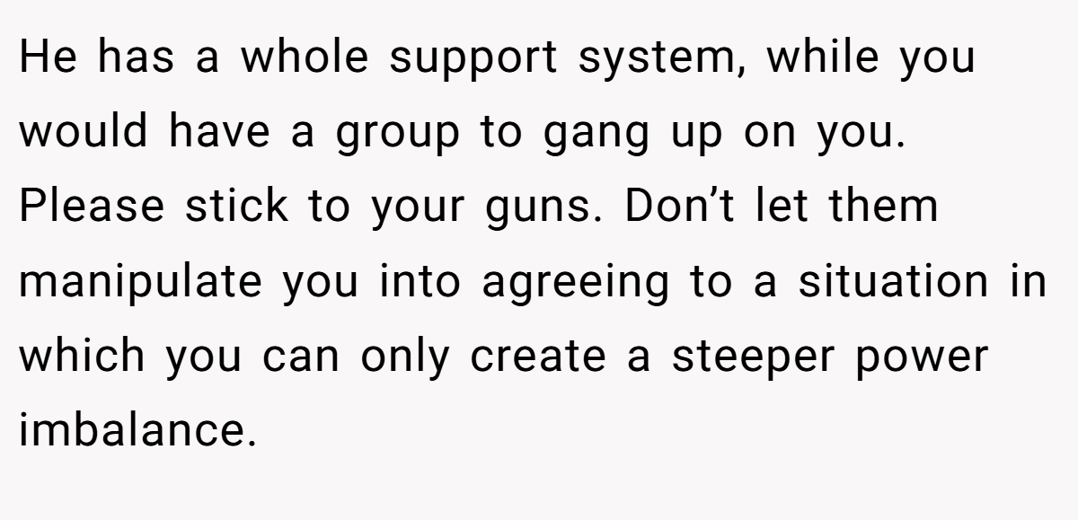 He has a whole support system, while you would have a group to gang up on you. Please stick to your guns. Don’t let them manipulate you into agreeing to a situation in which you can only create a steeper power imbalance.