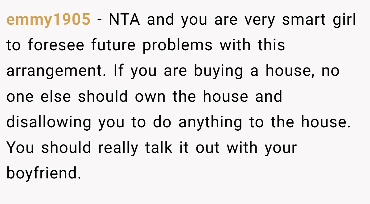 emmy1905 − NTA and you are very smart girl to foresee future problems with this arrangement. If you are buying a house, no one else should own the house and disallowing you to do anything to the house. You should really talk it out with your boyfriend.