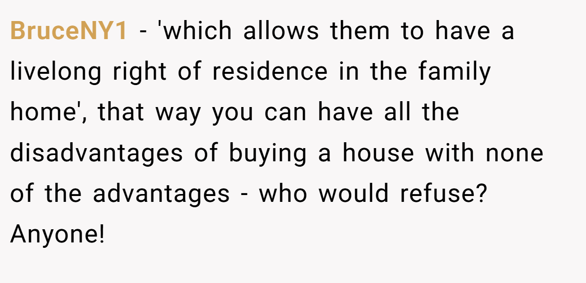 BruceNY1 − 'which allows them to have a livelong right of residence in the family home', that way you can have all the disadvantages of buying a house with none of the advantages - who would refuse? Anyone!