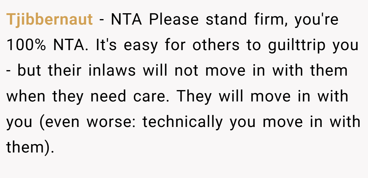 Tjibbernaut − NTA Please stand firm, you're 100% NTA. It's easy for others to guilttrip you - but their inlaws will not move in with them when they need care. They will move in with you (even worse: technically you move in with them).