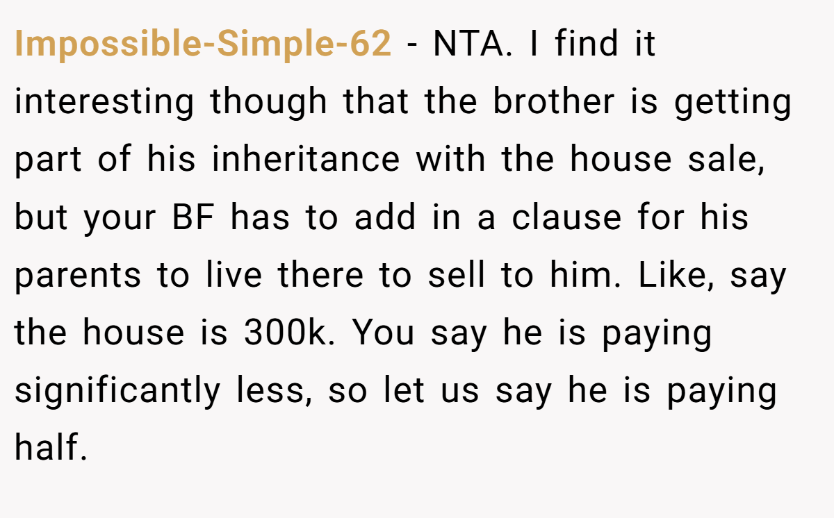 Impossible-Simple-62 − NTA. I find it interesting though that the brother is getting part of his inheritance with the house sale, but your BF has to add in a clause for his parents to live there to sell to him. Like, say the house is 300k. You say he is paying significantly less, so let us say he is paying half.