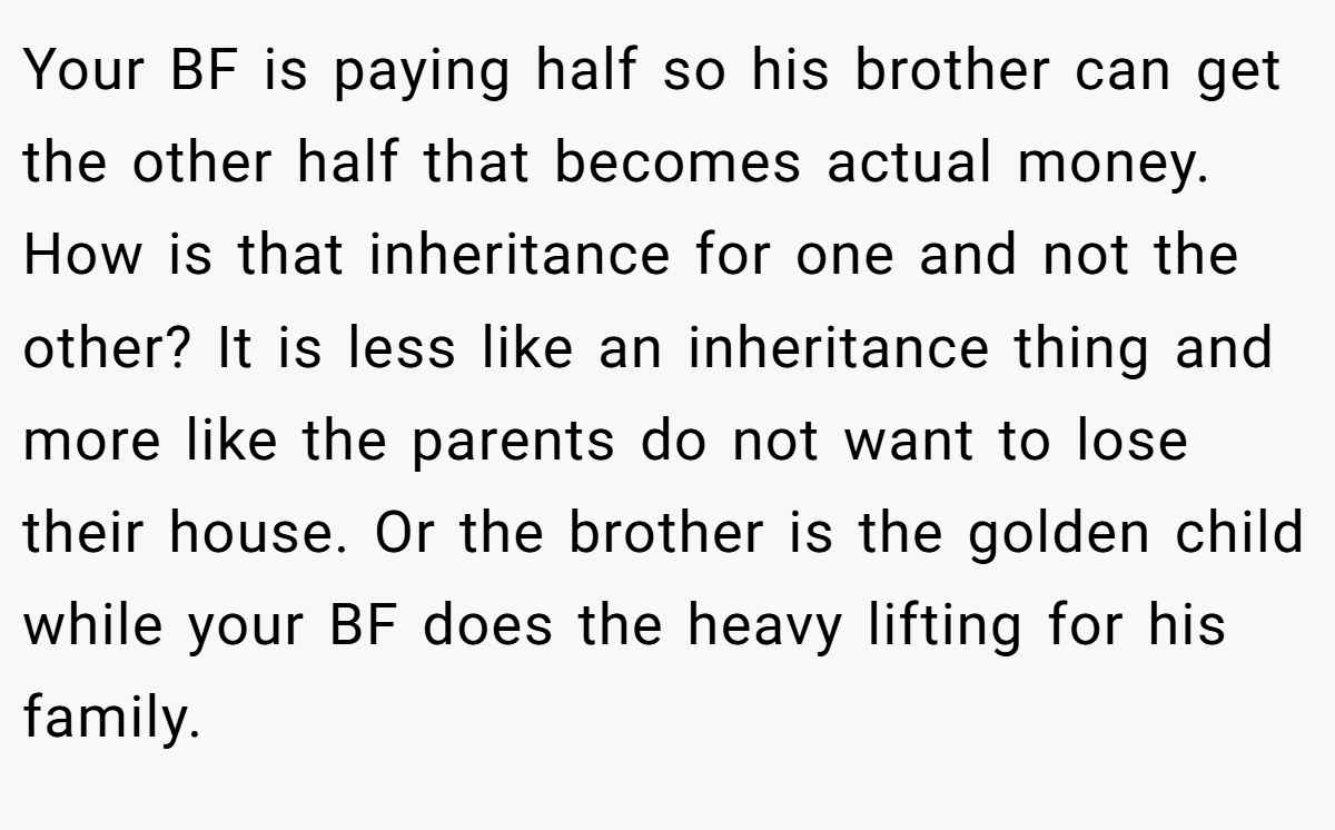 Your BF is paying half so his brother can get the other half that becomes actual money. How is that inheritance for one and not the other? It is less like an inheritance thing and more like the parents do not want to lose their house. Or the brother is the golden child while your BF does the heavy lifting for his family.