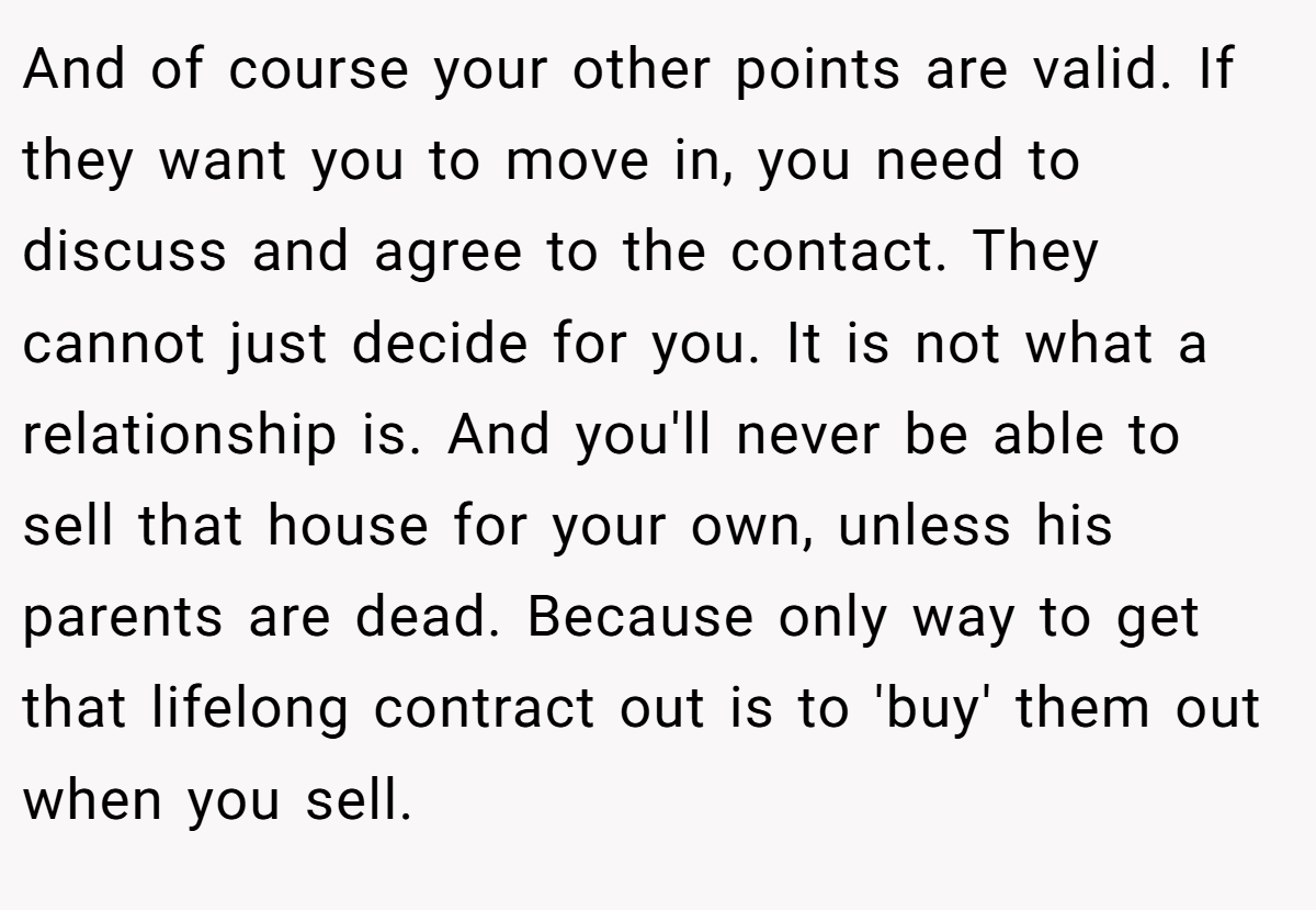 And of course your other points are valid. If they want you to move in, you need to discuss and agree to the contact. They cannot just decide for you. It is not what a relationship is. And you'll never be able to sell that house for your own, unless his parents are dead. Because only way to get that lifelong contract out is to 'buy' them out when you sell.