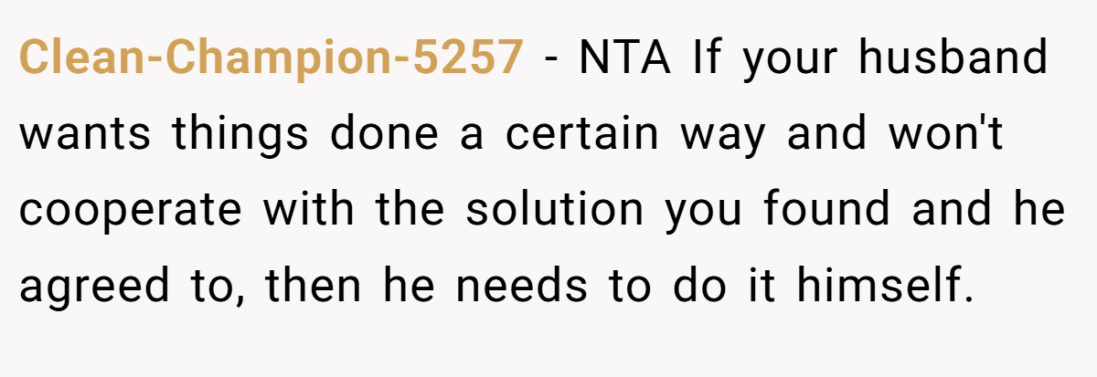 Clean-Champion-5257 − NTA If your husband wants things done a certain way and won't cooperate with the solution you found and he agreed to, then he needs to do it himself.
