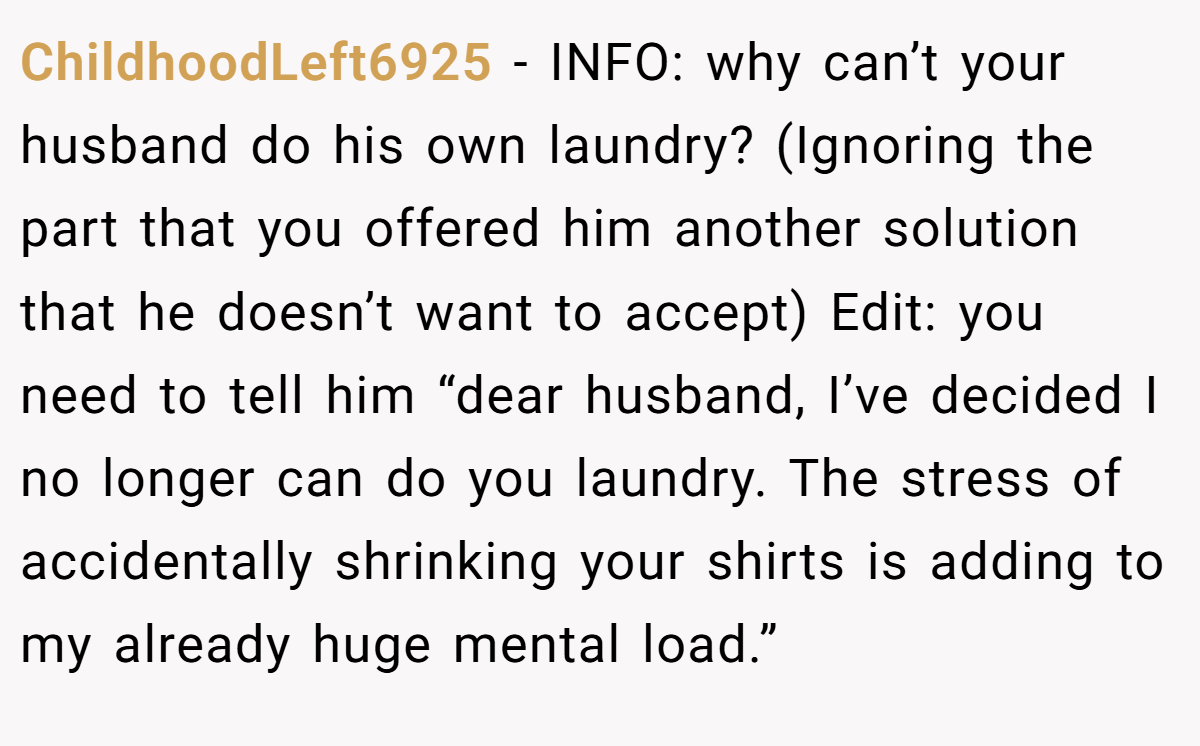 ChildhoodLeft6925 − INFO: why can’t your husband do his own laundry? (Ignoring the part that you offered him another solution that he doesn’t want to accept) Edit: you need to tell him “dear husband, I’ve decided I no longer can do you laundry. The stress of accidentally shrinking your shirts is adding to my already huge mental load.”