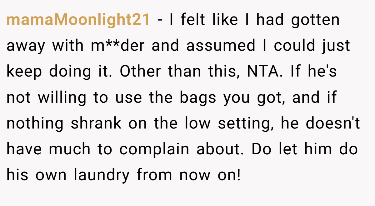 mamaMoonlight21 − I felt like I had gotten away with m**der and assumed I could just keep doing it. Other than this, NTA. If he's not willing to use the bags you got, and if nothing shrank on the low setting, he doesn't have much to complain about. Do let him do his own laundry from now on!