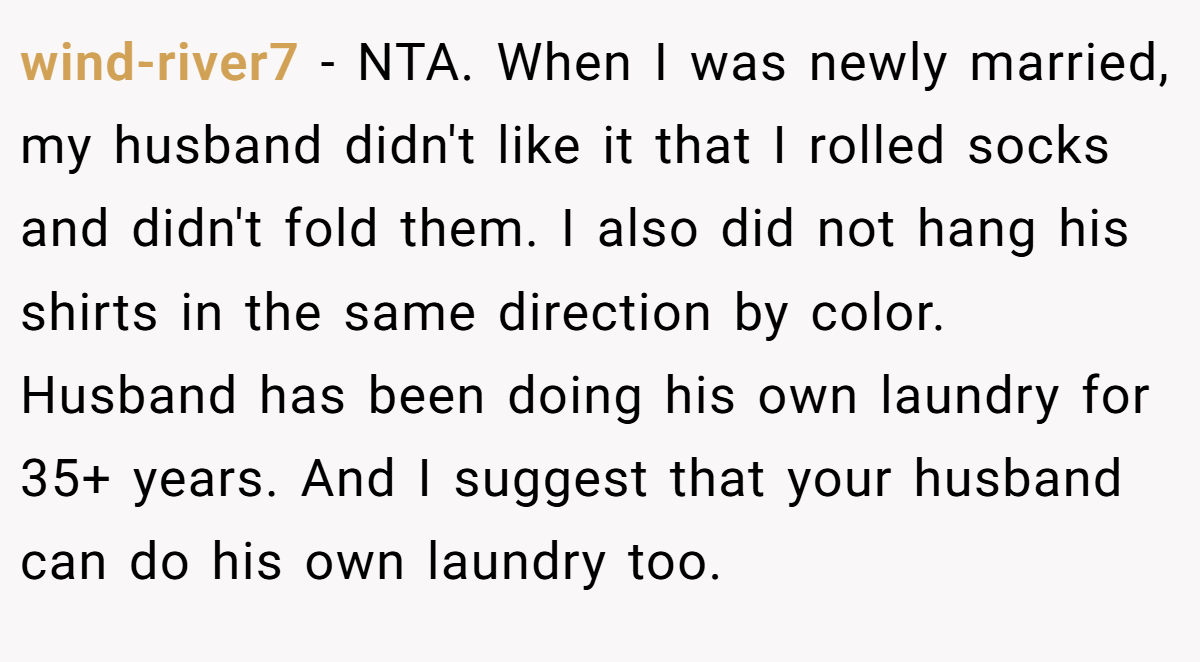 wind-river7 − NTA. When I was newly married, my husband didn't like it that I rolled socks and didn't fold them. I also did not hang his shirts in the same direction by color. Husband has been doing his own laundry for 35+ years. And I suggest that your husband can do his own laundry too.
