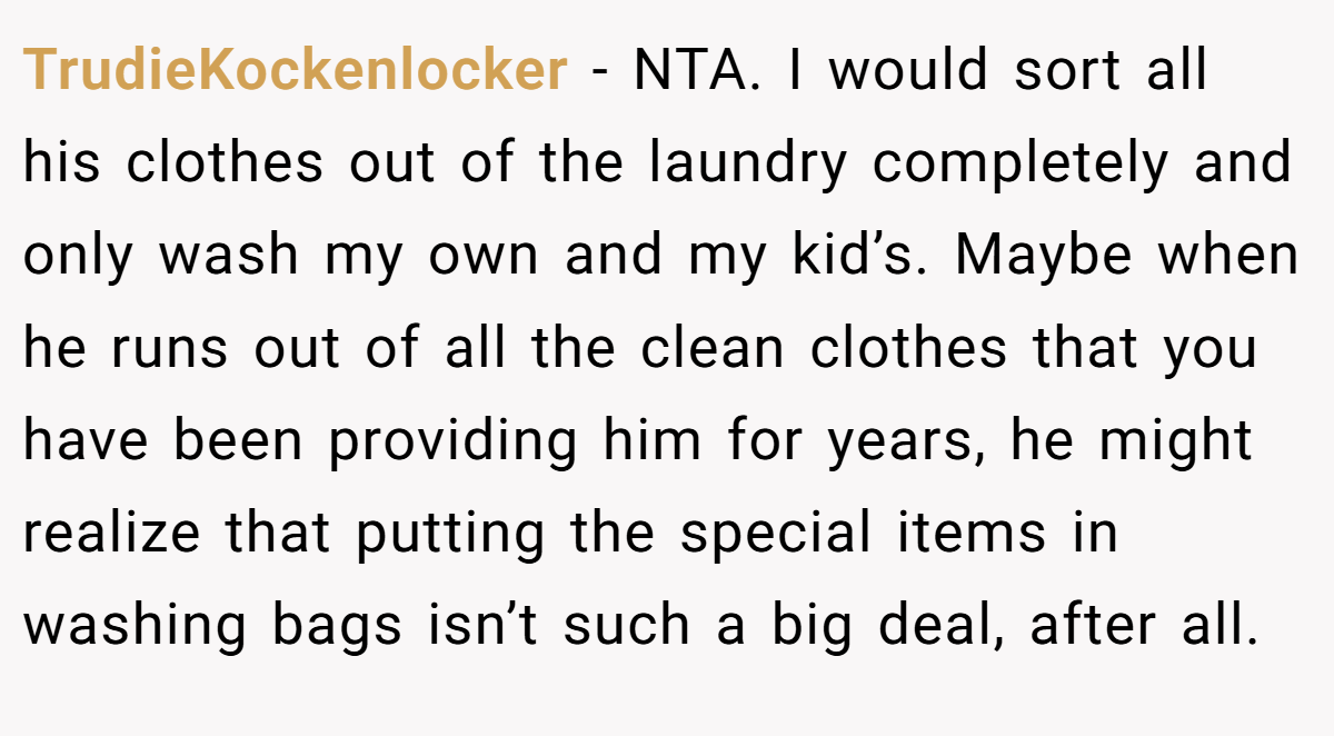 TrudieKockenlocker − NTA. I would sort all his clothes out of the laundry completely and only wash my own and my kid’s. Maybe when he runs out of all the clean clothes that you have been providing him for years, he might realize that putting the special items in washing bags isn’t such a big deal, after all.