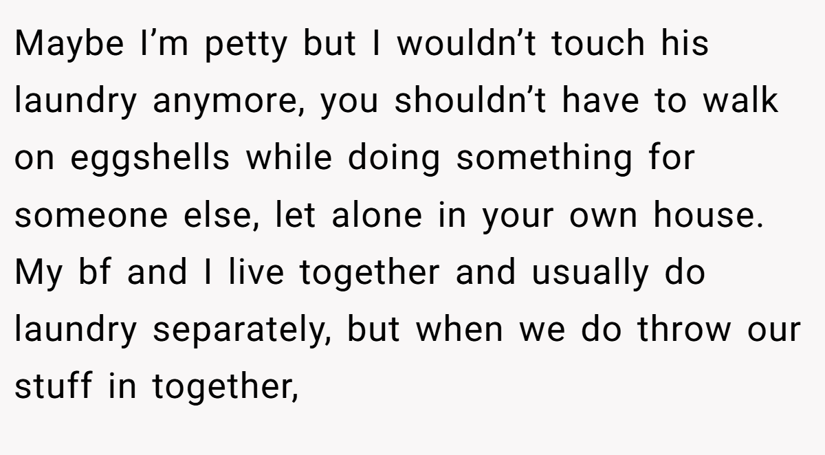 Maybe I’m petty but I wouldn’t touch his laundry anymore, you shouldn’t have to walk on eggshells while doing something for someone else, let alone in your own house. My bf and I live together and usually do laundry separately, but when we do throw our stuff in together,