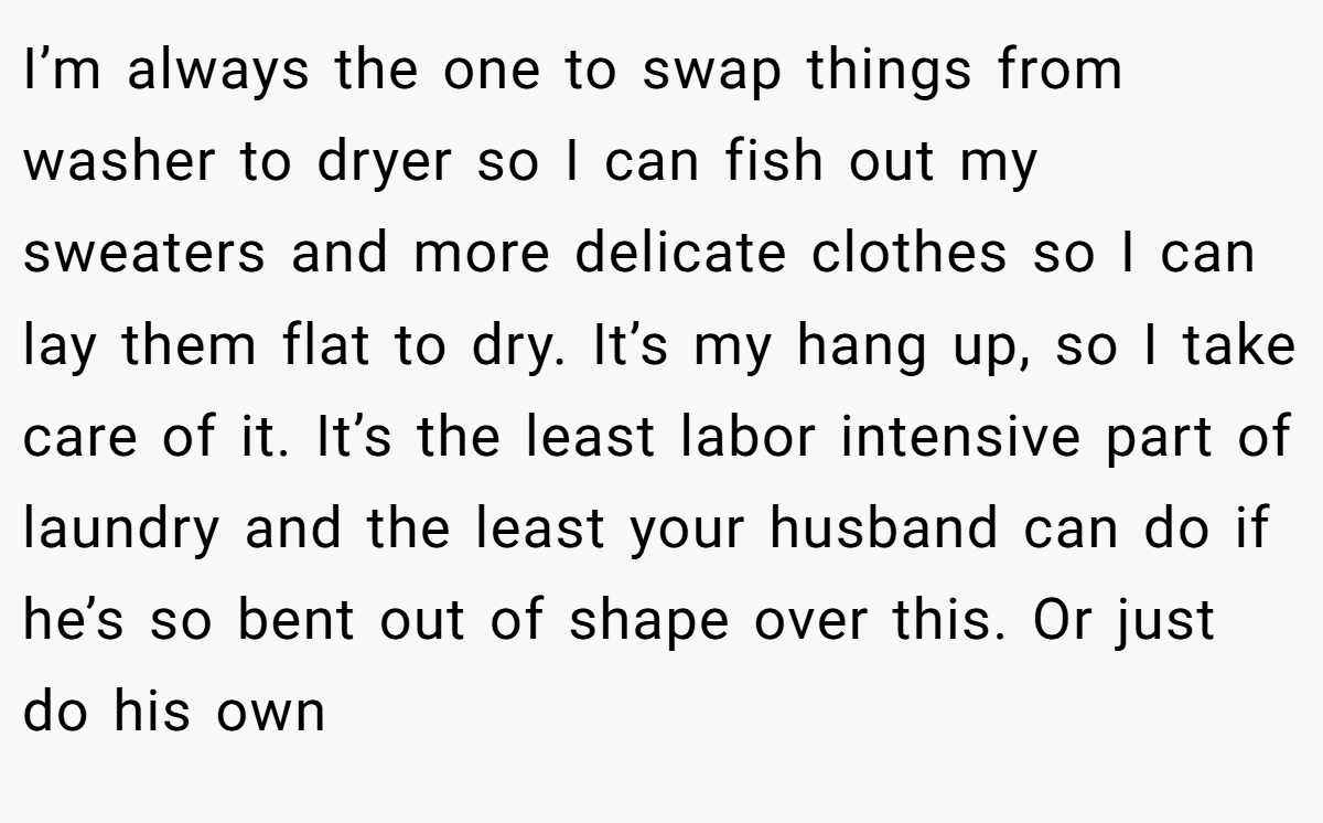 I’m always the one to swap things from washer to dryer so I can fish out my sweaters and more delicate clothes so I can lay them flat to dry. It’s my hang up, so I take care of it. It’s the least labor intensive part of laundry and the least your husband can do if he’s so bent out of shape over this. Or just do his own