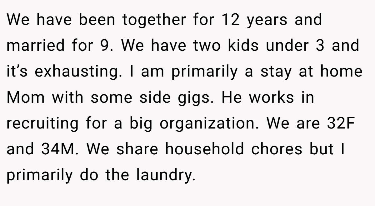 We have been together for 12 years and married for 9. We have two kids under 3 and it’s exhausting. I am primarily a stay at home Mom with some side gigs. He works in recruiting for a big organization. We are 32F and 34M. We share household chores but I primarily do the laundry.