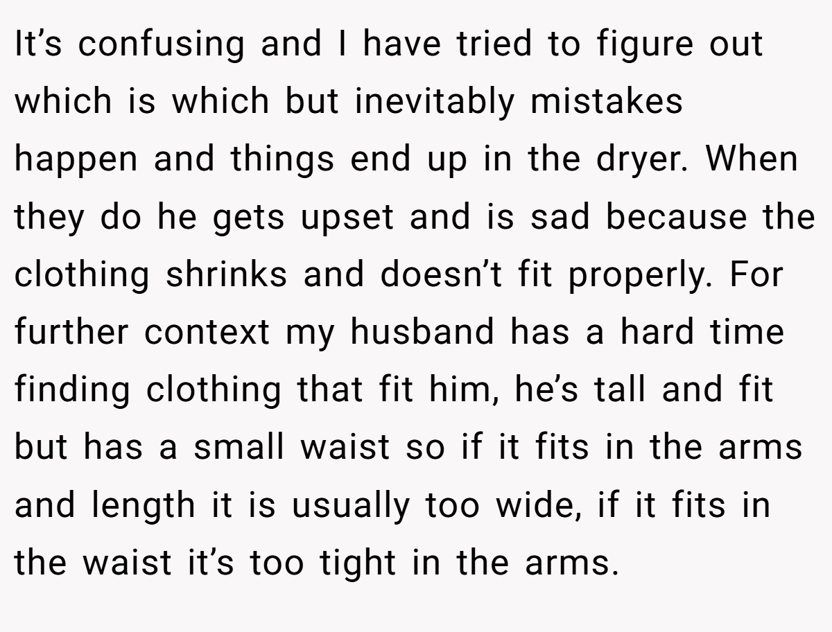 It’s confusing and I have tried to figure out which is which but inevitably mistakes happen and things end up in the dryer. When they do he gets upset and is sad because the clothing shrinks and doesn’t fit properly. For further context my husband has a hard time finding clothing that fit him, he’s tall and fit but has a small waist so if it fits in the arms and length it is usually too wide, if it fits in the waist it’s too tight in the arms.