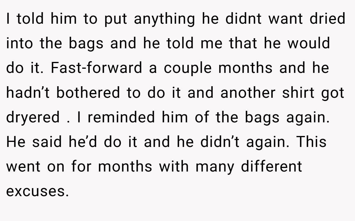 I told him to put anything he didnt want dried into the bags and he told me that he would do it. Fast-forward a couple months and he hadn’t bothered to do it and another shirt got dryered . I reminded him of the bags again. He said he’d do it and he didn’t again. This went on for months with many different excuses.