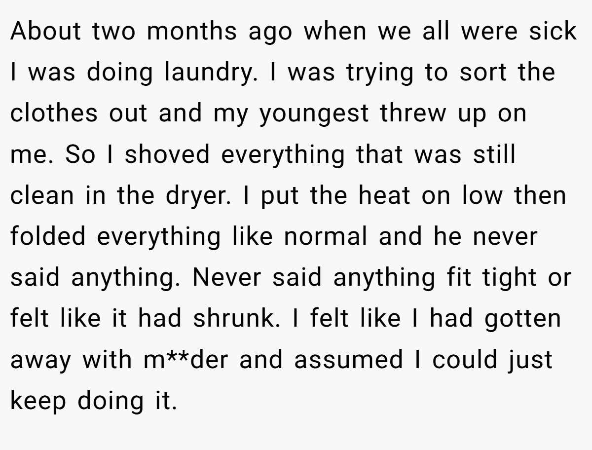 About two months ago when we all were sick I was doing laundry. I was trying to sort the clothes out and my youngest threw up on me. So I shoved everything that was still clean in the dryer. I put the heat on low then folded everything like normal and he never said anything. Never said anything fit tight or felt like it had shrunk. I felt like I had gotten away with m**der and assumed I could just keep doing it.