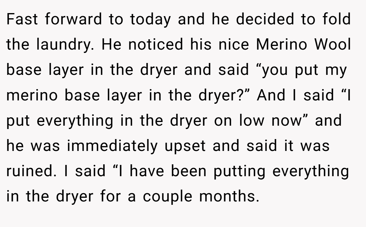 Fast forward to today and he decided to fold the laundry. He noticed his nice Merino Wool base layer in the dryer and said “you put my merino base layer in the dryer?” And I said “I put everything in the dryer on low now” and he was immediately upset and said it was ruined. I said “I have been putting everything in the dryer for a couple months.
