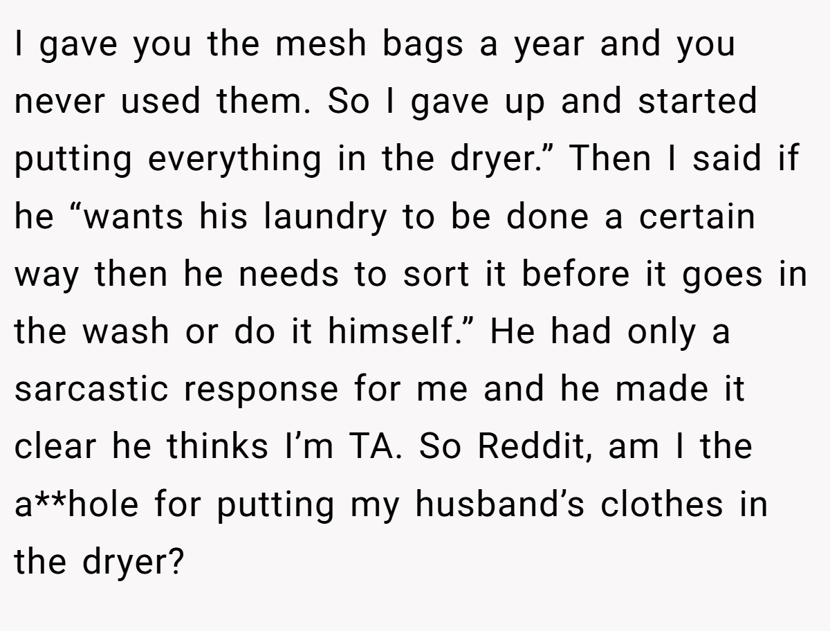 I gave you the mesh bags a year and you never used them. So I gave up and started putting everything in the dryer.” Then I said if he “wants his laundry to be done a certain way then he needs to sort it before it goes in the wash or do it himself.” He had only a sarcastic response for me and he made it clear he thinks I’m TA. So Reddit, am I the a**hole for putting my husband’s clothes in the dryer?